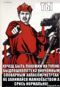 Ты хочеш быть похожим на тупую быдлошколоту из никчёмным словарным запасом?Нет?Так не занимайся мамкоёбством а срись нормально!