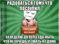 радоваться тому,что поступил за неделю до переезда-ныть что не хочешь уезжать из дома