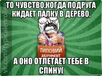 то чувство,когда подруга кидает палку в дерево, а оно отлетает тебе в спину(