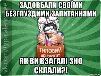 задовбали своїми безглуздими запитаннями як ви взагалі зно склали?!