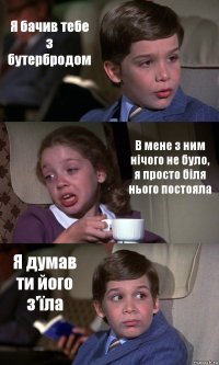 Я бачив тебе з бутербродом В мене з ним нічого не було, я просто біля нього постояла Я думав ти його з'їла