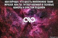 как хорошо, что шесть миллионов таких мразей, как ты, гитлер напихал в газовые камеры и они там подохли 