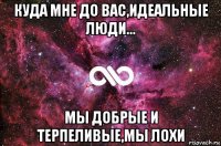 куда мне до вас,идеальные люди... мы добрые и терпеливые,мы лохи