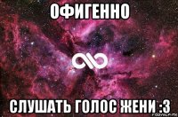 офигенно слушать голос жени :3