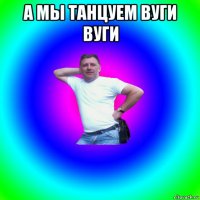 а мы танцуем вуги вуги 