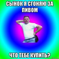 сынок я сгоняю за пивом что тебе купить?