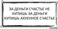 ЗА ДЕНЬГИ СЧАСТЬЕ не купишь за деньги купишь ахуенное счастье 