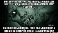 тане было 16 лет 19 месяцев назад, а мише будет 19 лет через 16 месяцев. кто из них старше? ответ объясните. я знаю только одно - таня выебла мишу! а кто из них старше, какая нахуй разница?