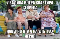 у вадика вчера квартира сгорела наверно gta v на ультрах играл