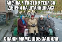 анечка, что это у тебя за дырки на штанишках? скажи маме, шоб зашила