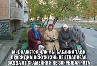  мне кажется или мы бабанки так и просидим всю жизнь не отваливая задда от скамейки и не закрывая рота