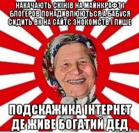 накачають скінів на майнкрафт і блогеров понадивлюються а бабуся сидить вк на сайтє знокомств і пише подскажика інтернет де живе богатий дед