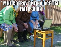 мне сверху видно всё ты так и знай 