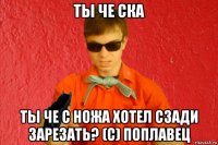 ты че ска ты че с ножа хотел сзади зарезать? (с) поплавец