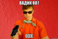 вадик 007 ееее