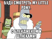 буду смотреть my little pony, с блекджеком и шлюхами!