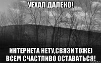 уехал далеко! интернета нету,связи тоже) всем счастливо оставаться!