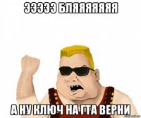 эээээ бляяяяяяя а ну ключ на гта верни