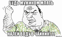 будь мужиком млять налей воду в чайник! ! !