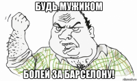 будь мужиком болей за барселону!