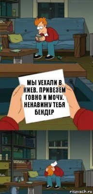 Мы уехали в Киев. Привезём говно и мочу.
Ненавижу тебя Бендер