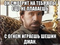 он смотрит на тебя,а ты еще не плаваешь с огнем играешь шешин джан.