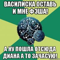 василиска оставь и мне фэша! а ну пошла отсюда диана а то зачасую!