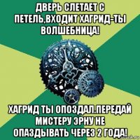 дверь слетает с петель,входит хагрид-ты волшебница! хагрид ты опоздал.передай мистеру эрну не опаздывать через 2 года!