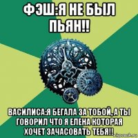 фэш:я не был пьян!! василиса:я бегала за тобой, а ты говорил что я елена которая хочет зачасовать тебя!!