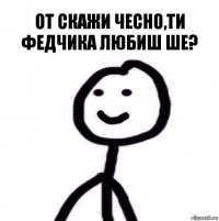 От скажи чесно,ти Федчика любиш ше?