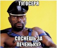 тугосеря соснёшь за печеньку?