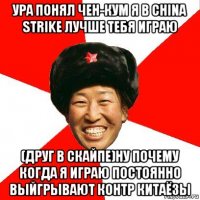 ура понял чен-кум я в china strike лучше тебя играю (друг в скайпе)ну почему когда я играю постоянно выйгрывают контр китаёзы