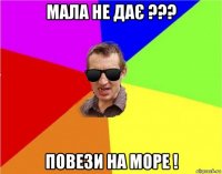 мала не дає ??? повези на море !