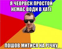 я чеорвєк простой немає води в хаті пошов митися на річку