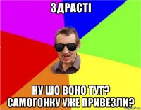 здрасті ну шо воно тут? самогонку уже привезли?