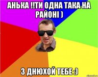 анька !!ти одна така на районі ) з днюхой тебе :)