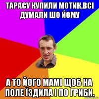 тарасу купили мотик,всі думали шо йому а то його мамі щоб на поле їздила і по гриби.