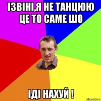 ізвіні,я не танцюю це то саме шо іді нахуй !