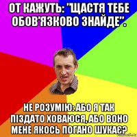 от кажуть: ”щастя тебе обов’язково знайде”. не розумію: або я так піздато ховаюся, або воно мене якось погано шукає?