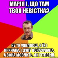 марія і, що там твоя невістка? ну ти уявляєш, я їй і кричала, і дупу показувала, а вона мовчить, як гітлєр!!!