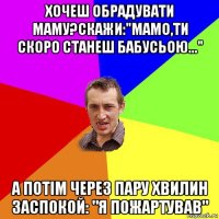 хочеш обрадувати маму?скажи:"мамо,ти скоро станеш бабусьою..." а потім через пару хвилин заспокой: "я пожартував"