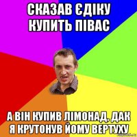 сказав єдіку купить півас а він купив лімонад, дак я крутонув йому вертуху