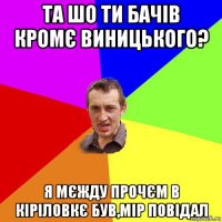 та шо ти бачів кромє виницького? я мєжду прочєм в кіріловкє був,мір повідал