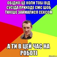 обідно-це коли тобі від сусіда приходе смс шоб тихіше займалися сексом а ти в цей час на роботі