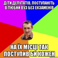 діти депутатів, поступають в любий вуз без екзаменів на їх місці так поступив би кожен