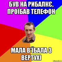 був на рибалкє, проїбав телефон мала в'їбала з вертухі