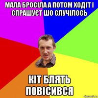 мала бросіла а потом ходіт і спрашуєт шо случілось кіт блять повісився