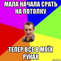 мала начала срать на потолку тепер все в моїх руках