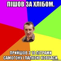 пішов за хлібом. прийшов з 10 літрами самогону і палкою ковбаси.