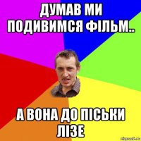 думав ми подивимся фільм.. а вона до піськи лізе